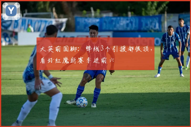 大英前国脚：锋线3个引援都很顶，看好红魔新赛季进前六