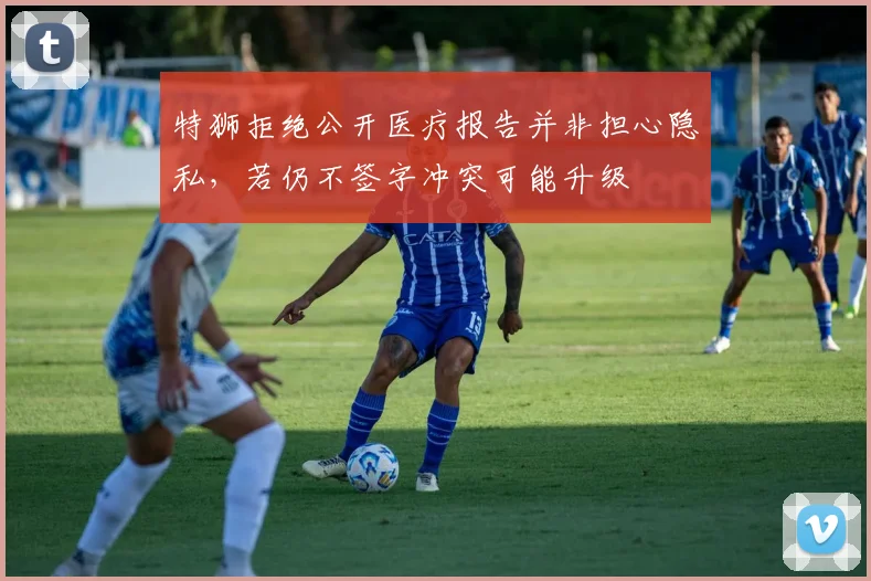 特狮拒绝公开医疗报告并非担心隐私，若仍不签字冲突可能升级