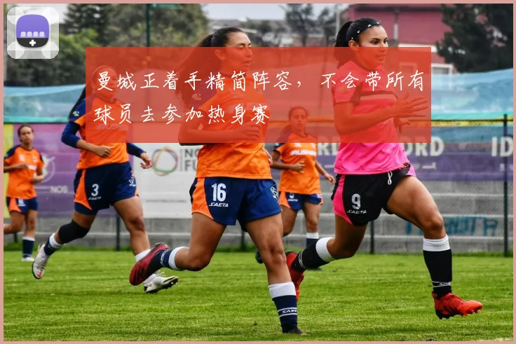 曼城正着手精简阵容，不会带所有球员去参加热身赛